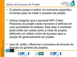 O próximo passo é definir um momento específico no tempo para se medir o sucesso de projeto. Vamos imaginar que o provável NPV (Valor Presente) do projeto neste momento é definido em uma quantidade de dólares. Esta data e montante pode então ser usada como a meta de projeto, definindo um critério único de sucesso para a equipe de gerenciamento do projeto. Isso irá, então, influenciar o processo de tomada de decisão do gerente de projetos. Metas de Sucesso de Projeto 