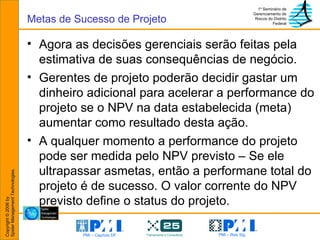 Agora as decisões gerenciais serão feitas pela estimativa de suas consequências de negócio. Gerentes de projeto poderão decidir gastar um dinheiro adicional para acelerar a performance do projeto se o NPV na data estabelecida (meta) aumentar como resultado desta ação. A qualquer momento a performance do projeto pode ser medida pelo NPV previsto – Se ele ultrapassar asmetas, então a performane total do projeto é de sucesso. O valor corrente do NPV previsto define o status do projeto. Metas de Sucesso de Projeto 