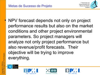 NPV forecast depends not only on project performance results but also on the market conditions and other project environmental parameters. So project managers will analyze not only project performance but also revenue/profit forecasts.  Their objective will be trying to improve everything. Metas de Sucesso de Projeto 