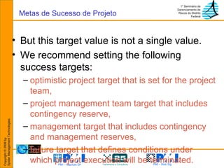 But this target value is not a single value. We recommend setting the following success targets: optimistic project target that is set for the project team, project management team target that includes contingency reserve, management target that includes contingency and management reserves, failure target that defines conditions under which project execution will be terminated. Metas de Sucesso de Projeto 