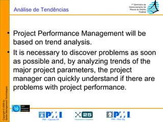 Project Performance Management will be based on trend analysis. It is necessary to discover problems as soon as possible and, by analyzing trends of the major project parameters, the project manager can quickly understand if there are problems with project performance. Análise de Tendências 