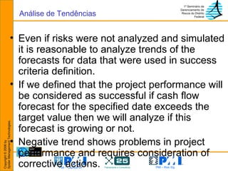 Even if risks were not analyzed and simulated it is reasonable to analyze trends of the forecasts for data that were used in success criteria definition. If we defined that the project performance will be considered as successful if cash flow forecast for the specified date exceeds the target value then we will analyze if this forecast is growing or not. Negative trend shows problems in project performance and requires consideration of corrective actions. Análise de Tendências 