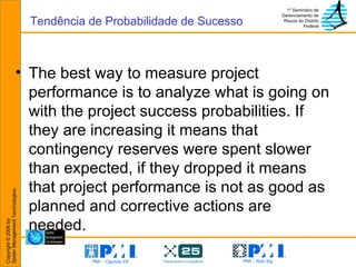 The best way to measure project performance is to analyze what is going on with the project success probabilities. If they are increasing it means that contingency reserves were spent slower than expected, if they dropped it means that project performance is not as good as planned and corrective actions are needed. Tendência de Probabilidade de Sucesso 