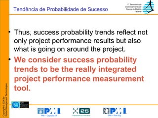 Thus, success probability trends reflect not only project performance results but also what is going on around the project. We consider success probability trends to be the really integrated project performance measurement tool. Tendência de Probabilidade de Sucesso 