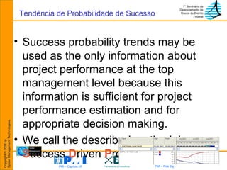 Success probability trends may be used as the only information about project performance at the top management level because this information is sufficient for project performance estimation and for appropriate decision making. We call the described methodology  S uccess  D riven  P roject  M anagement. Tendência de Probabilidade de Sucesso 