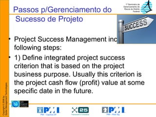Passos p/Gerenciamento do  Sucesso de Projeto Project Success Management includes following steps: 1) Define integrated project success criterion that is based on the project business purpose. Usually this criterion is the project cash flow (profit) value at some specific date in the future. 