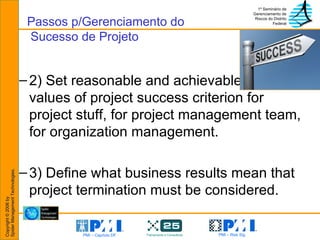 2) Set reasonable and achievable target values of project success criterion for project stuff, for project management team, for organization management. 3) Define what business results mean that project termination must be considered. Passos p/Gerenciamento do  Sucesso de Projeto 