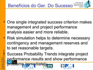 One single integrated success criterion makes management and project performance analysis easier and more reliable. Risk simulation helps to determine necessary contingency and management reserves and to set reasonable targets. Success Probability Trends integrate project performance results and show performance problems immediately. Benefícios do Ger. Do Sucesso 