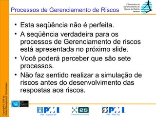 Esta seqüência não é perfeita.  A seqüência verdadeira para os processos de Gerenciamento de riscos está apresentada no próximo slide. Você poderá perceber que são sete processos. Não faz sentido realizar a simulação de riscos antes do desenvolvimento das respostas aos riscos. Processos de Gerenciamento de Riscos 