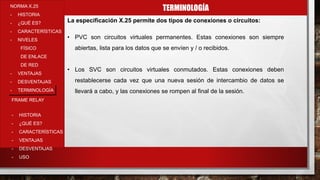 TERMINOLOGÍANORMA X.25
- HISTORIA
- ¿QUÉ ES?
- CARACTERÍSTICAS
- NIVELES
FÍSICO
DE ENLACE
DE RED
- VENTAJAS
- DESVENTAJAS
- TERMINOLOGÍA
- HISTORIA
- ¿QUÉ ES?
- CARACTERÍSTICAS
- VENTAJAS
- DESVENTAJAS
- USO
FRAME RELAY
La especificación X.25 permite dos tipos de conexiones o circuitos:
• PVC son circuitos virtuales permanentes. Estas conexiones son siempre
abiertas, lista para los datos que se envíen y / o recibidos.
• Los SVC son circuitos virtuales conmutados. Estas conexiones deben
restablecerse cada vez que una nueva sesión de intercambio de datos se
llevará a cabo, y las conexiones se rompen al final de la sesión.
 