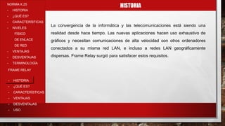 HISTORIANORMA X.25
- HISTORIA
- ¿QUÉ ES?
- CARACTERÍSTICAS
- NIVELES
FÍSICO
DE ENLACE
DE RED
- VENTAJAS
- DESVENTAJAS
- TERMINOLOGÍA
- HISTORIA
- ¿QUÉ ES?
- CARACTERÍSTICAS
- VENTAJAS
- DESVENTAJAS
- USO
FRAME RELAY
La convergencia de la informática y las telecomunicaciones está siendo una
realidad desde hace tiempo. Las nuevas aplicaciones hacen uso exhaustivo de
gráficos y necesitan comunicaciones de alta velocidad con otros ordenadores
conectados a su misma red LAN, e incluso a redes LAN geográficamente
dispersas. Frame Relay surgió para satisfacer estos requisitos.
 