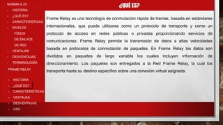 ¿QUÉ ES?NORMA X.25
- HISTORIA
- ¿QUÉ ES?
- CARACTERÍSTICAS
- NIVELES
FÍSICO
DE ENLACE
DE RED
- VENTAJAS
- DESVENTAJAS
- TERMINOLOGÍA
- HISTORIA
- ¿QUÉ ES?
- CARACTERÍSTICAS
- VENTAJAS
- DESVENTAJAS
- USO
FRAME RELAY
Frame Relay es una tecnología de conmutación rápida de tramas, basada en estándares
internacionales, que puede utilizarse como un protocolo de transporte y como un
protocolo de acceso en redes públicas o privadas proporcionando servicios de
comunicaciones. Frame Relay permite la transmisión de datos a altas velocidades
basada en protocolos de conmutación de paquetes. En Frame Relay los datos son
divididos en paquetes de largo variable los cuales incluyen información de
direccionamiento. Los paquetes son entregados a la Red Frame Relay, la cual los
transporta hasta su destino específico sobre una conexión virtual asignada.
 