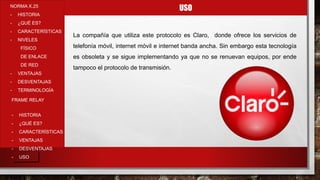 USONORMA X.25
- HISTORIA
- ¿QUÉ ES?
- CARACTERÍSTICAS
- NIVELES
FÍSICO
DE ENLACE
DE RED
- VENTAJAS
- DESVENTAJAS
- TERMINOLOGÍA
- HISTORIA
- ¿QUÉ ES?
- CARACTERÍSTICAS
- VENTAJAS
- DESVENTAJAS
- USO
FRAME RELAY
La compañía que utiliza este protocolo es Claro, donde ofrece los servicios de
telefonía móvil, internet móvil e internet banda ancha. Sin embargo esta tecnología
es obsoleta y se sigue implementando ya que no se renuevan equipos, por ende
tampoco el protocolo de transmisión.
 
