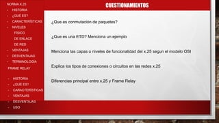 CUESTIONAMIENTOSNORMA X.25
- HISTORIA
- ¿QUÉ ES?
- CARACTERÍSTICAS
- NIVELES
FÍSICO
DE ENLACE
DE RED
- VENTAJAS
- DESVENTAJAS
- TERMINOLOGÍA
- HISTORIA
- ¿QUÉ ES?
- CARACTERÍSTICAS
- VENTAJAS
- DESVENTAJAS
- USO
FRAME RELAY
¿Que es conmutación de paquetes?
¿Que es una ETD? Menciona un ejemplo
Menciona las capas o niveles de funcionalidad del x.25 segun el modelo OSI
Explica los tipos de conexiones o circuitos en las redes x.25
Diferencias principal entre x.25 y Frame Relay
 