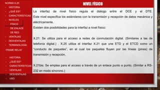 NIVEL FÍSICONORMA X.25
- HISTORIA
- ¿QUÉ ES?
- CARACTERÍSTICAS
- NIVELES
FÍSICO
DE ENLACE
DE RED
- VENTAJAS
- DESVENTAJAS
- TERMINOLOGÍA
- HISTORIA
- ¿QUÉ ES?
- CARACTERÍSTICAS
- VENTAJAS
- DESVENTAJAS
- USO
FRAME RELAY
La interfaz de nivel físico regula el diálogo entre el DCE y el DTE.
Este nivel especifica los estándares con la transmisión y recepción de datos mecánica y
eléctricamente.
Existen dos posibilidades para la interfaz a nivel físico:
X.21: Se utiliza para el acceso a redes de conmutación digital. (Similares a las de
telefonía digital.) . X.25 utiliza el interfaz X.21 que une ETD y el ETCD como un
“conducto de paquetes”, en el cual los paquetes fluyen por las líneas (pines) de
transmisión y recepción,
X.21bis: Se emplea para el acceso a través de un enlace punto a punto. (Similar a RS-
232 en modo síncrono.)
 