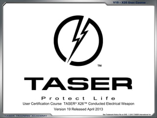 V19 – X26 User Course 
User Certification Course TASER® X26™ Conducted Electrical Weapon 
Version 19 Released April 2013 
See Trademark Notice file on DVD. © 2013 TASER International Inc. 
 