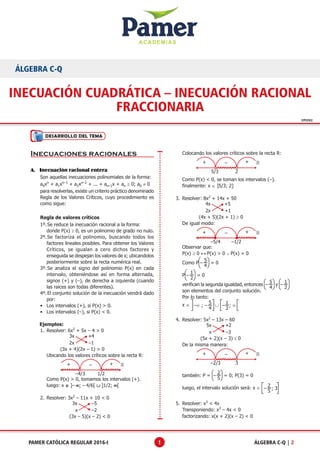ACADEMIAS
ÁLGEBRA C-Q | 2PAMER CATÓLICA REGULAR 2016-I 1
CPI2X2
INECUACIÓN CUADRÁTICA – INECUACIÓN RACIONAL
FRACCIONARIA
ÁLGEBRA C-Q
Desarrollo del Tema
Inecuaciones racionales
A.	 Inecuación racional entera
	 Son aquellas inecuaciones polinomiales de la forma:
	a0xn
+ a1xn–1
+ a2xn–2
+ ... + an–1x + an ≥ 0; a0 ≠ 0
	 para resolverlas, existe un criterio práctico denominado
Regla de los Valores Críticos, cuyo procedimiento es
como sigue:
	 Regla de valores críticos
1º.	Se reduce la inecuación racional a la forma:
	 donde P(x) ≥ 0, es un polinomio de grado no nulo.
2º.	Se factoriza el polinomio, buscando todos los
factores lineales posibles. Para obtener los Valores
Críticos, se igualan a cero dichos factores y
enseguida se despejan los valores de x; ubicandolos
posteriormente sobre la recta numérica real.
3º.	Se analiza el signo del polinomio P(x) en cada
intervalo, obteniéndose así en forma alternada,
signos (+) y (–), de derecha a izquierda (cuando
las raíces son todas diferentes).
4º.	El conjunto solución de la inecuación vendrá dado
por:
•	 Los intervalos (+), si P(x) > 0.
•	 Los intervalos (–), si P(x) < 0.
	 Ejemplos:
1.	 Resolver: 6x2
+ 5x – 4 > 0
	
3x
2x –1
+4
	          (3x + 4)(2x – 1) > 0
	 Ubicando los valores críticos sobre la recta R:
+ +–
–4/3 1/2

	 Como P(x) > 0, tomamos los intervalos (+).
	 luego: x ∈ ]– ∞; – 4/6[ ∪ ]1/2; ∞[
2.	 Resolver: 3x2
– 11x + 10 < 0
	
3x
x –2
–5
	                (3x – 5)(x – 2) < 0
	 Colocando los valores críticos sobre la recta R:
+ +–
5/3 2

	 Como P(x) < 0, se toman los intervalos (–).
	 finalmente: x ∈ ]5/3; 2]
3.	 Resolver: 8x2
+ 14x + 50
		
4x
2x +1
+5
	 (4x + 5)(2x + 1) ≥ 0
	 De igual modo:
+ +–
–5/4 –1/2

	 Observar que:
	P(x) ≥ 0 ↔ P(x) > 0 ∨ P(x) = 0
	 Como P
5
4
– = 0
	P
1
2
– = 0
	 verifican la segunda igualdad, entonces
5
4
– y
1
2
–
son elementos del conjunto solución.
	 Por lo tanto:
	x ∈ –∞ ; – – ; ∞∪
5
4
1
2
4.	 Resolver: 5x2
– 13x – 60
	
5x
x –3
+2
	 (5x + 2)(x – 3) ≤ 0
	 De la misma manera:
+ +–
–2/3 3

	 también: P =
2
5
– = 0; P(3) = 0
	 luego, el intervalo solución será: x ∈ 2
5
– ; 3
5.	 Resolver: x3
< 4x
	 Transponiendo: x3
– 4x < 0
	 factorizando: x(x + 2)(x – 2) < 0
 