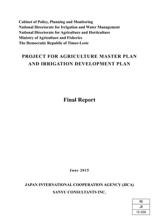Cabinet of Policy, Planning and Monitoring
National Directorate for Irrigation and Water Management
National Directorate for Agriculture and Horticulture
Ministry of Agriculture and Fisheries
The Democratic Republic of Timor-Leste
PROJECT FOR AGRICULTURE MASTER PLAN
AND IRRIGATION DEVELOPMENT PLAN
Final Report
June 2015
JAPAN INTERNATIONAL COOPERATION AGENCY (JICA)
SANYU CONSULTANTS INC.
15-038
JR
RD
 