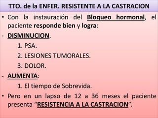 TTO. de la ENFER. RESISTENTE A LA CASTRACION
• Con la instauración del Bloqueo hormonal, el
paciente responde bien y logra:
- DISMINUCION.
1. PSA.
2. LESIONES TUMORALES.
3. DOLOR.
- AUMENTA:
1. El tiempo de Sobrevida.
• Pero en un lapso de 12 a 36 meses el paciente
presenta “RESISTENCIA A LA CASTRACION”.
 