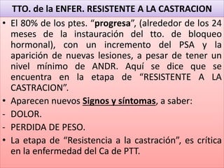 TTO. de la ENFER. RESISTENTE A LA CASTRACION
• El 80% de los ptes. “progresa”, (alrededor de los 24
meses de la instauración del tto. de bloqueo
hormonal), con un incremento del PSA y la
aparición de nuevas lesiones, a pesar de tener un
nivel mínimo de ANDR. Aquí se dice que se
encuentra en la etapa de “RESISTENTE A LA
CASTRACION”.
• Aparecen nuevos Signos y síntomas, a saber:
- DOLOR.
- PERDIDA DE PESO.
• La etapa de “Resistencia a la castración”, es crítica
en la enfermedad del Ca de PTT.
 