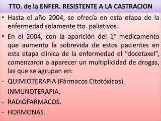 TTO. de la ENFER. RESISTENTE A LA CASTRACION
• Hasta el año 2004, se ofrecía en esta etapa de la
enfermedad solamente tto. paliativos.
• En el 2004, con la aparición del 1° medicamento
que aumento la sobrevida de estos pacientes en
esta etapa clínica de la enfermedad el “docetaxel”,
comenzaron a aparecer un multiplicidad de drogas,
las que se agrupan en:
- QUIMIOTERAPIA (Fármacos Citotóxicos).
- INMUNOTERAPIA.
- RADIOFARMACOS.
- HORMONAS.
 