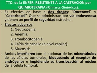 TTO. de la ENFER. RESISTENTE A LA CASTRACION por
QUIMIOTERAPIA (Fármacos Citotóxicos).
- Es efectiva en base a dos drogas: “Docetaxel” y
“Cabazitaxel”. Que se administran por vía endovenosa
y tienen un perfil de seguridad estrecho.
- Efectos adversos:
1. Neutropenia.
2. Anemia.
3. Trombocitopenia.
4. Caída de cabello (a nivel capilar).
5. Mucositis.
- Ambos interfieren con el accionar de los microtúbulos
de las células tumorales, bloqueando al receptor de
andrógenos e impidiendo su translocación al núcleo
de la célula tumoral.
 
