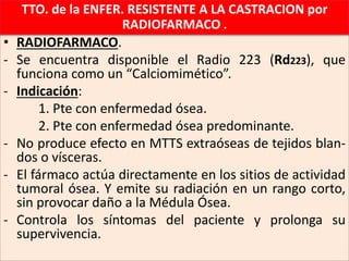 • RADIOFARMACO.
- Se encuentra disponible el Radio 223 (Rd223), que
funciona como un “Calciomimético”.
- Indicación:
1. Pte con enfermedad ósea.
2. Pte con enfermedad ósea predominante.
- No produce efecto en MTTS extraóseas de tejidos blan-
dos o vísceras.
- El fármaco actúa directamente en los sitios de actividad
tumoral ósea. Y emite su radiación en un rango corto,
sin provocar daño a la Médula Ósea.
- Controla los síntomas del paciente y prolonga su
supervivencia.
TTO. de la ENFER. RESISTENTE A LA CASTRACION por
RADIOFARMACO .
 