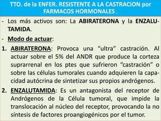 - Los más activos son: La ABIRATERONA y la ENZALU-
TAMIDA.
- Modo de actuar:
1. ABIRATERONA: Provoca una “ultra” castración. Al
actuar sobre el 5% del ANDR que produce la corteza
suprarrenal en los ptes que sufrieron “castración” o
sobre las células tumorales cuando adquieren la capa-
cidad autócrina de sintetizar sus propios andrógenos.
2. ENZALUTAMIDA: Es un antagonista del receptor de
Andrógenos de la Célula tumoral, que impide la
translocación al núcleo del receptor, provocando la no
síntesis de factores proangiogénicos por el tumor.
TTO. de la ENFER. RESISTENTE A LA CASTRACION por
FARMACOS HORMONALES .
 