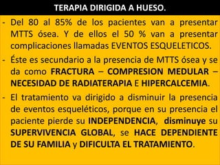 - Del 80 al 85% de los pacientes van a presentar
MTTS ósea. Y de ellos el 50 % van a presentar
complicaciones llamadas EVENTOS ESQUELETICOS.
- Éste es secundario a la presencia de MTTS ósea y se
da como FRACTURA – COMPRESION MEDULAR –
NECESIDAD DE RADIATERAPIA E HIPERCALCEMIA.
- El tratamiento va dirigido a disminuir la presencia
de eventos esqueléticos, porque en su presencia el
paciente pierde su INDEPENDENCIA, disminuye su
SUPERVIVENCIA GLOBAL, se HACE DEPENDIENTE
DE SU FAMILIA y DIFICULTA EL TRATAMIENTO.
TERAPIA DIRIGIDA A HUESO.
 