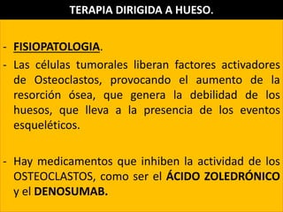 - FISIOPATOLOGIA.
- Las células tumorales liberan factores activadores
de Osteoclastos, provocando el aumento de la
resorción ósea, que genera la debilidad de los
huesos, que lleva a la presencia de los eventos
esqueléticos.
- Hay medicamentos que inhiben la actividad de los
OSTEOCLASTOS, como ser el ÁCIDO ZOLEDRÓNICO
y el DENOSUMAB.
TERAPIA DIRIGIDA A HUESO.
 