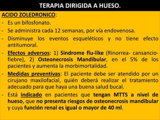 ACIDO ZOLEDRONICO:
- Es un bifosfonato.
- Se administra cada 12 semanas, por vía endovenosa.
- Disminuye los eventos esqueléticos y no tiene efecto
antitumoral.
- Efectos adversos: 1) Sindrome flu-like (Rinorrea- cansancio-
fiebre), 2) Osteonecrosis Mandibular, en el 5% de los
pacientes y aumenta la morbimortalidad.
- Medidas preventivas: El paciente debe ser atendido por un
cirujano maxilofacial, quién deberá realizar el tratamiento
adecuado para que haya una buena salud bucal.
- Está indicado en pacientes que tengan MTTS a nivel de
hueso, que no presenta riesgos de osteonecrosis mandibular
y cuya función renal es igual o mayor de 40 ml.
TERAPIA DIRIGIDA A HUESO.
 