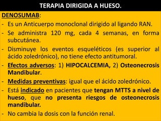 DENOSUMAB:
- Es un Anticuerpo monoclonal dirigido al ligando RAN.
- Se administra 120 mg, cada 4 semanas, en forma
subcutánea.
- Disminuye los eventos esqueléticos (es superior al
ácido zoledrónico), no tiene efecto antitumoral.
- Efectos adversos: 1) HIPOCALCEMIA, 2) Osteonecrosis
Mandibular.
- Medidas preventivas: igual que el ácido zoledrónico.
- Está indicado en pacientes que tengan MTTS a nivel de
hueso, que no presenta riesgos de osteonecrosis
mandibular.
- No cambia la dosis con la función renal.
TERAPIA DIRIGIDA A HUESO.
 