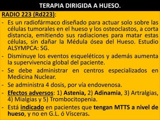 RADIO 223 (Rd223):
- Es un radiofármaco diseñado para actuar solo sobre las
células tumorales en el hueso y los osteoclastos, a corta
distancia, emitiendo sus radiaciones para matar estas
células, sin dañar la Médula ósea del Hueso. Estudio
ALSYMPCA: SG.
- Disminuye los eventos esqueléticos y además aumenta
la supervivencia global del paciente.
- Se debe administrar en centros especializados en
Medicina Nuclear.
- Se administra 4 dosis, por vía endovenosa.
- Efectos adversos: 1) Astenia, 2) Adinamia, 3) Artralgias,
4) Mialgias y 5) Trombocitopenia.
- Está indicado en pacientes que tengan MTTS a nivel de
hueso, y no en G.L. ó Vísceras.
TERAPIA DIRIGIDA A HUESO.
 