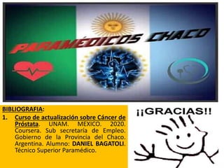 28
BIBLIOGRAFIA:
1. Curso de actualización sobre Cáncer de
Próstata. UNAM. MEXICO. 2020.
Coursera. Sub secretaría de Empleo.
Gobierno de la Provincia del Chaco.
Argentina. Alumno: DANIEL BAGATOLI.
Técnico Superior Paramédico.
 