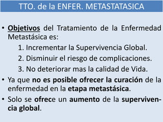 TTO. de la ENFER. METASTATASICA
• Objetivos del Tratamiento de la Enfermedad
Metastásica es:
1. Incrementar la Supervivencia Global.
2. Disminuir el riesgo de complicaciones.
3. No deteriorar mas la calidad de Vida.
• Ya que no es posible ofrecer la curación de la
enfermedad en la etapa metastásica.
• Solo se ofrece un aumento de la superviven-
cia global.
 