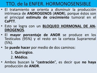 TTO. de la ENFER. HORMONOSENSIBLE
• El tratamiento se orienta a disminuir la producción
intrínseca de ANDROGENOS (ANDR), porque éstos son
el principal estímulo de crecimiento tumoral en el
CaPTT.
• Esto se logra con un BLOQUEO HORMONAL DE AN-
DROGENOS.
• El mayor porcentaje de ANDR se produce en los
Testículos (95%) y el resto en la corteza Suprarrenal
(5%).
• Se puede hacer por medio de dos caminos:
1. Quirúrgico.
2. Médico.
• Ambos buscan la “castración”, es decir que no haya
producción de ANDR.
 