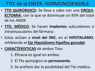 TTO. de la ENFER. HORMONOSENSIBLE
• TTO QUIRÚRGICO: Se lleva a cabo con una ORQUI-
ECTOMIA, con la que se disminuye un 95% del total
de los ANDR.
• TTO. MÉDICO: Se hacen implantes subcutáneos o
intramusculares del fármaco.
• Estos actúan a nivel del SNC, en el HIPOTALAMO,
inhibiendo el Eje Hipotálamo hipófiso gonadal.
• CARACTERISTICAS de ambos Ttos:
1. Eficacia es igual en ambos.
2. El Tto quirúrgico es permanente.
3. Se prefiere dar la posibilidad del Tto médico.
 