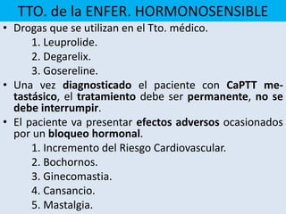 TTO. de la ENFER. HORMONOSENSIBLE
• Drogas que se utilizan en el Tto. médico.
1. Leuprolide.
2. Degarelix.
3. Gosereline.
• Una vez diagnosticado el paciente con CaPTT me-
tastásico, el tratamiento debe ser permanente, no se
debe interrumpir.
• El paciente va presentar efectos adversos ocasionados
por un bloqueo hormonal.
1. Incremento del Riesgo Cardiovascular.
2. Bochornos.
3. Ginecomastia.
4. Cansancio.
5. Mastalgia.
 