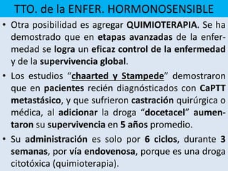 TTO. de la ENFER. HORMONOSENSIBLE
• Otra posibilidad es agregar QUIMIOTERAPIA. Se ha
demostrado que en etapas avanzadas de la enfer-
medad se logra un eficaz control de la enfermedad
y de la supervivencia global.
• Los estudios “chaarted y Stampede” demostraron
que en pacientes recién diagnósticados con CaPTT
metastásico, y que sufrieron castración quirúrgica o
médica, al adicionar la droga “docetacel” aumen-
taron su supervivencia en 5 años promedio.
• Su administración es solo por 6 ciclos, durante 3
semanas, por vía endovenosa, porque es una droga
citotóxica (quimioterapia).
 