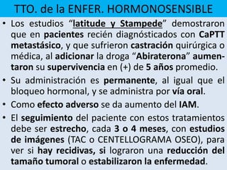 TTO. de la ENFER. HORMONOSENSIBLE
• Los estudios “latitude y Stampede” demostraron
que en pacientes recién diagnósticados con CaPTT
metastásico, y que sufrieron castración quirúrgica o
médica, al adicionar la droga “Abiraterona” aumen-
taron su supervivencia en (+) de 5 años promedio.
• Su administración es permanente, al igual que el
bloqueo hormonal, y se administra por vía oral.
• Como efecto adverso se da aumento del IAM.
• El seguimiento del paciente con estos tratamientos
debe ser estrecho, cada 3 o 4 meses, con estudios
de imágenes (TAC o CENTELLOGRAMA OSEO), para
ver si hay recidivas, si lograron una reducción del
tamaño tumoral o estabilizaron la enfermedad.
 