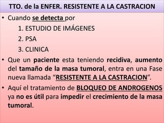 TTO. de la ENFER. RESISTENTE A LA CASTRACION
• Cuando se detecta por
1. ESTUDIO DE IMÁGENES
2. PSA
3. CLINICA
• Que un paciente esta teniendo recidiva, aumento
del tamaño de la masa tumoral, entra en una Fase
nueva llamada “RESISTENTE A LA CASTRACION”.
• Aquí el tratamiento de BLOQUEO DE ANDROGENOS
ya no es útil para impedir el crecimiento de la masa
tumoral.
 