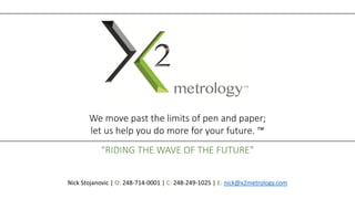 We move past the limits of pen and paper;
let us help you do more for your future. ™
“RIDING THE WAVE OF THE FUTURE”
Nick Stojanovic | O: 248-714-0001 | C: 248-249-1025 | E: nick@x2metrology.com
 