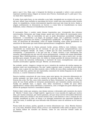 para o que é teu. Hoje, que o temporal do destino ao passado e sobre o meu presente
espessas sombras lança, fulgure ao menos meu Futuro, iluminado por ti, pelo que é teu,
na mais doce esperança! »
E então, hora após hora, eu me estendia a seu lado, imergindo-me na música de sua voz,
até que, afinal, essa melodia se maculasse de terror; então caía uma sombra sobre minha
alma, eu empalidecia, tremia internamente àqueles sons que não eram da terra. Assim a
alegria subitamente se desvanecia no horror e o mais belo se transformava no mais
hediondo, como o Hinnon se transformou em Geena.
É necessário fixar o caráter exato dessas inquisições que, irrompendo dos volumes
mencionados, formaram, por longo tempo, quase que único objeto de conversação entre
mim e Morela . Mas os instruídos no que se pode denominar moralidade teológica
facilmente o conceberão e os leigos, de qualquer modo, não o poderiam entender. O
extravagante panteísmo de Fichte; a palingenésia modificada de Pitágoras; e, acima de
tudo, as doutrinas de Identidade, como as impõe Schelling, eram esses geralmente os
assuntos de discussão que mais beleza apresentavam à imaginativa Morela .
Aquela identidade que se chama pessoal, Locke, penso, define-a com realismo, como
consistindo na conservação do ser racional. E que por pessoa compreendemos uma
essência inteligente dotada de razão, e desde que há uma consciência que sempre
acompanha o pensamento, é ela que nos faz, a todos, sermos o que chamamos nós
mesmos, distinguindo-nos por isso de outros pensamentos e dando-nos nossa identidade
pessoal. Mas o indivíduationis, a noção daquela identidade que, com a morte está ou não
perdida para sempre, foi para mim, em todos os tempo questão de intenso interesse, não
só por causa da natureza embaraçosa e excitante de suas conseqüências como pela
maneira acentuada e agitada com que Morela as mencionava.
Na verdade, porém, chegara o tempo em que o mistério da conduta de minha esposa me
oprimia como um encantamento. Eu não podia suportar mais o contato de seus dedos
lívidos, nem o grave de sua fala musical, nem o brilho de seus olhos melancólicos. E ela
sabia de tudo isso, porém não me repreendia; consciente de minha fraqueza ou de minha
loucura, e, a sorrir chamava-a Destino.
Parecia também consciente de uma causa, para mim ignota, do crescente alheamento de
minha amizade; me dava sinal ou mostra da natureza disso. Era, contudo, mulher e
fenecia dia a dia. Por fim, uma rubra mancha se fixou, firmemente, na sua face e as veias
azuis de sua fronte pálida se tornaram proeminentes; por instantes minha natureza se
fundia em piedade mas, a seguir, meu olhar encontrava o brilho de seus olhos
significativos e minha alma enfermava e entontecia, com a vertigem de quem olhasse para
dentro de qualquer horrível e insondável abismo.
Poderei dizer então que ansiava, com desejo intenso e devorador pelo momento da morte
de Morela ? Ansiei; mas o frágil espírito agarrou-se à sua mansão de argila por muitos
dias, por muitas semanas, por meses penosos, até que meus nervos torturados obtiveram
domínio sobre meu cérebro e me tornei furioso com a com demora e com o coração de um
inimigo, amaldiçoei os dias, as horas e os amargos momentos que pareciam ampliar-se
cada vez mais, à medida que sua delicada vida declinava como as sombras ao do morrer
do dia.
Numa tarde de outono, porém, quando os ventos silenciavam nos céus, Morela chamou
me a seu leito. Sombria névoa cobria a terra e um resplendor ardia sobre as águas e entre
as bastas folhas de outubro na floresta, como se um arco-íris tivesse caído do
firmamento.
 