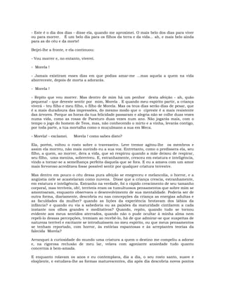 - Este é o dia dos dias - disse ela, quando me aproximei. O mais belo dos dias para viver
ou para morrer. É um belo dia para os filhos da terra e da vida... ah, e mais belo ainda
para as do céu e da morte!
Beijei-lhe a fronte, e ela continuou:
- Vou morrer e, no entanto, viverei.
- Morela !
- Jamais existiram esses dias em que podias amar-me …mas aquela a quem na vida
aborreceste, depois de morta a adorarás.
- Morela !
- Repito que vou morrer. Mas dentro de mim há um penhor desta afeição - ah, quão
pequena! - que deveste sentir por mim, Morela . E quando meu espírito partir, a criança
viverá - teu filho e meu filho, o filho de Morela. Mas os teus dias serão dias de pesar, que
é a mais duradoura das impressões, do mesmo modo que o cipreste é a mais resistente
das árvores. Porque as horas da tua felicidade passaram e alegria não se colhe duas vezes
numa vida, como as rosas de Paesturo duas vezes num ano. Não jogarás mais, com o
tempo o jogo do homem de Teos, mas, não conhecendo o mirto e a vinha, levarás contigo,
por toda parte, a tua mortalha como o muçulmano a sua em Meca.
- Morela! - exclamei. Morela ! como sabes disto?
Ela, porém, voltou o rosto sobre o travesseiro. Leve tremor agitou-lhe os membros e
assim ela morreu, não mais ouvindo eu a sua voz. Entretanto, como o predissera ela, seu
filho, a quem, ao morrer, dera a vida, que só respirou quando a mãe deixou de respirar,
seu filho, uma menina, sobreviveu. E, estranhamente, cresceu em estatura e inteligência,
vindo a tornar-se a semelhança perfeita daquela que se fora. E eu a amava com um amor
mais fervoroso acreditava fosse possível sentir por qualquer criatura terrestre.
Mas dentro em pouco o céu dessa pura afeição se enegreceu e melancolia, o horror, e a
angústia nele se acastelaram como nuvens. Disse que a criança crescia, estranhamente,
em estatura e inteligência. Estranho na verdade, foi o rápido crescimento de seu tamanho
corporal, mas terríveis, oh!, terríveis eram os tumultuosos pensamentos que sobre mim se
amontoaram, enquanto observava o desenvolvimento de sua mentalidade. Poderia ser de
outra forma, diariamente, descobria eu nas concepções da criança as energias adultas e
as faculdades da mulher? quando as lições da experiência brotavam dos lábios da
infância? e quando eu via a sabedoria ou as paixões da maturidade cintilarem a cada
instante nos olhos grandes e meditativos? Quando, repito, quando tudo se tornou
evidente aos meus sentidos aterrados, quando não o pude ocultar à minha alma nem
repeli-lo dessas percepções, tremiam ao recebê-lo, há de que admirar-se que suspeitas de
natureza terrível e excitante se introduzissem no meu espírito, ou que meus pensamentos
se tenham reportado, com horror, às estórias espantosas e às arrepiantes teorias da
falecida Morela?
Arranquei à curiosidade do mundo uma criatura a quem o destino me compeliu a adorar
e, na rigorosa reclusão de meu lar, velava com agoniante ansiedade tudo quanto
concernia à bem-amada.
E enquanto rolavam os anos e eu contemplava, dia a dia, o seu rosto santo, suave e
eloqüente, e estudava-lhe as formas maturescentes, dia após dia descobria novos pontos
 