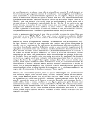 de semelhança entre a criança e sua mãe, a melancólica e a morta. E a todo instante se
tornavam mais negras aquelas sombras de semelhança e mais completas, mais definidas,
mais inquietantes e mais terrivelmente espantosas no seu aspecto. Porque não podia
deixar de admitir que o sorriso era igual ao de sua mãe; mas essa identidade demasiado
feita fazia-me estremecer; não podia deixar de tolerar que seus olhos fossem como os de
Morela ; mas eles também penetravam vezes nas profundezas de minha alma com a
mesma intensa e desnorteante expressividade dos de Morela . E no contorno de sua
fronte elevada, nos cachos de seu cabelo sedoso, nos seus dedos pálidos que nele
mergulhavam, no timbre musical e triste de sua fala e sobretudo oh! acima de tudo, nas
frases e expressões da morta sobre os lábios da amada e da viva, encontrava eu alimento,
um pensamento horrendo e devorador - para um verme que não queria morrer.
Assim se passaram dois lustros de sua vida, e, contudo, permanecia minha filha sem
nome sobre a terra. "Minha filha" e “meu amor" eram os apelativos usualmente ditados
por minha afeição de pai, e a severa reclusão de sua vida impedia qualquer outra relação.
O nome de Morela acompanhara-a na morte. Da mãe falara à filha; era impossível falar.
De fato, durante o breve de sua existência, não recebera esta última impressões do
mundo exterior, exceto as que lhe puderam ser proporcionadas pelos estreitos limites de
seu retiro. Mas afinal a cerimônia do batismo sentou-se a meu espírito, naquele estado de
agitação e enervamento como uma libertação imediata dos terrores do meu destino. E na
fonte batismal hesitei na escolha de um nome. E numerosas denominações de sabedoria e
de beleza, de tempos antigos e modernos, de minha e de terras estrangeiras, vieram
amontoar-se nos meus com outras tantas lindas denominações, de nobreza, de ventura,
de bondade. Quem me impeliu então a perturbar a memória da sepultada? Que demônio
me incitou a suspirar aquele som e simples lembrança sempre fazia fluir, em torrentes, o
sangue das fontes do coração? Que espírito maligno falou dos recessos minha alma
quando, entre aquelas sombrias naves e no silêncio da noite, eu sussurrei aos ouvidos do
santo homem as sílabas "Morela? Quem, senão o demônio, convulsionou as feições de
minha filha e sobre elas espalhou tons de morte, quando, estremecendo ao aquele som
quase inaudível, volveu os olhos límpidos da terra para o céu e, caindo prostrada sobre as
negras lajes de nosso soléu de família, respondeu: "Estou aqui!"?
Distinta, fria e calmamente precisos, esses tão poucos e tão simples sons penetraram-me
nos ouvidos e, depois, como chumbo retido, rolaram, sibilantes, dentro do meu cérebro.
Anos e anos podem-se passar, mas a lembrança daquela época, nunca. Desconhecia eu
de fato as flores e a vinha, mas o acônito e o cipreste ensombraram-me noite e dia. E não
guardei memória de tempo ou de lugar, e as estrelas da minha sorte sumiram do céu e
desde então a terra se tornou tenebrosa e suas figuras passaram perto de mim como
sombras esvoaçantes, e entre elas só uma vislumbrava: Morela . Os ventos do firmamento
somente um nome murmuravam aos meus ouvidos e o marulho das ondas sussurra
"Morela!" Ela, porém, morreu e com minhas próprias mãos levei-a ao túmulo. E ri, uma
risada longa e amarga, quando não achei traços da primeira Morela no sepulcro em que
depositei a segunda.
 