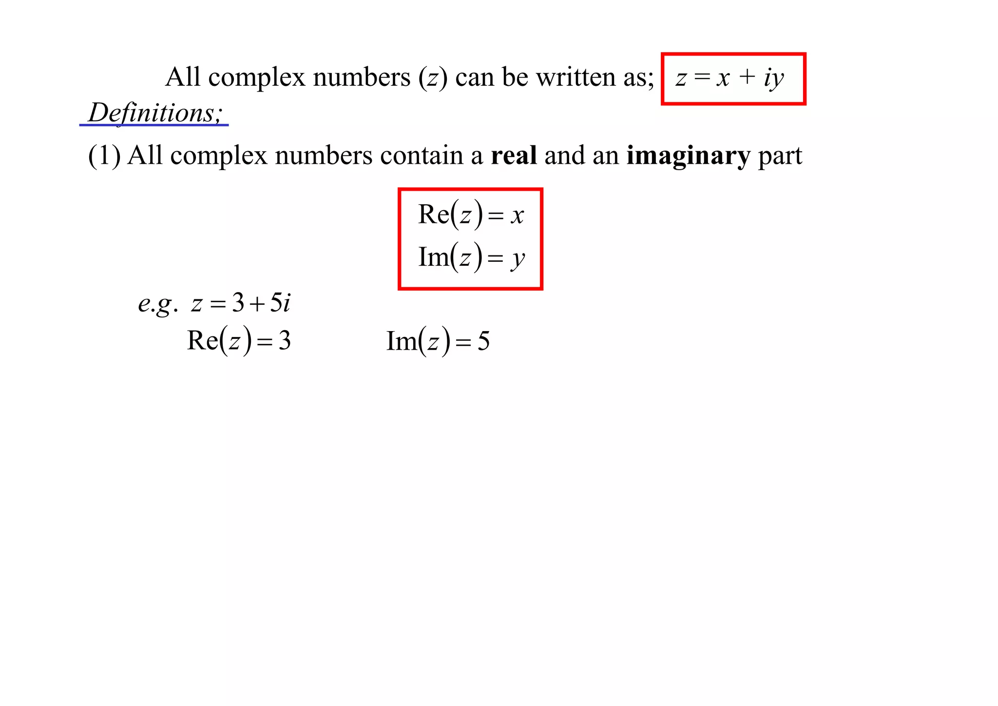 All complex numbers (z) can be written as; z = x + iy
Definitions;
(1) All complex numbers contain a real and an imaginary part
Re z   x
Im z   y

e.g . z  3  5i
Re z   3

Im z   5

 