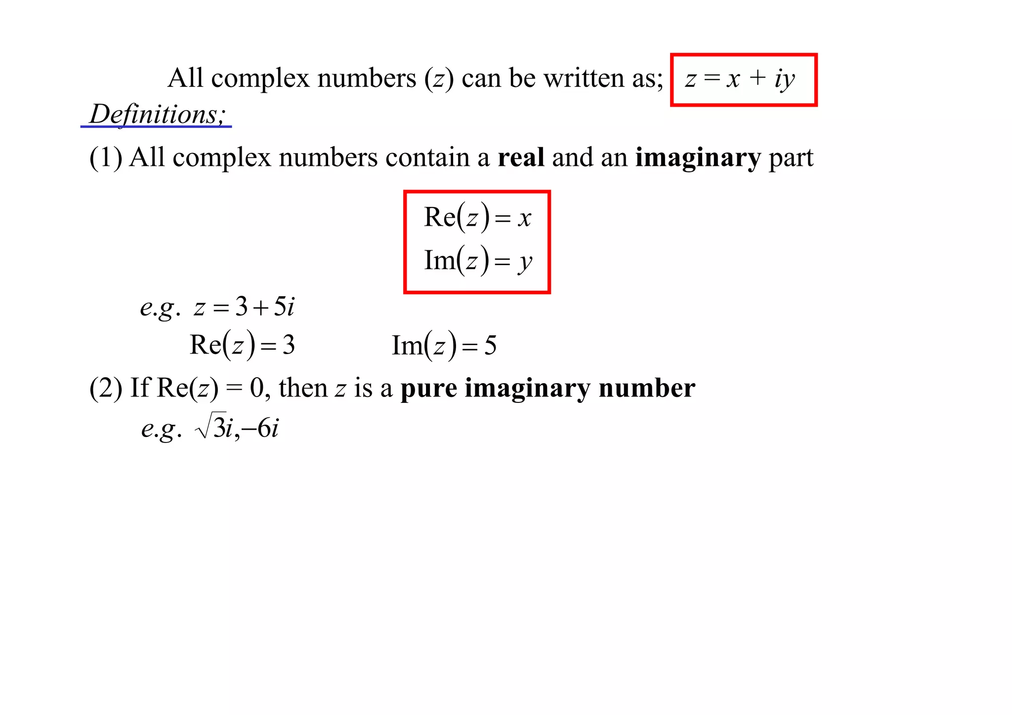 All complex numbers (z) can be written as; z = x + iy
Definitions;
(1) All complex numbers contain a real and an imaginary part
Re z   x
Im z   y

e.g . z  3  5i
Re z   3
Im z   5
(2) If Re(z) = 0, then z is a pure imaginary number
e.g . 3i,6i

 