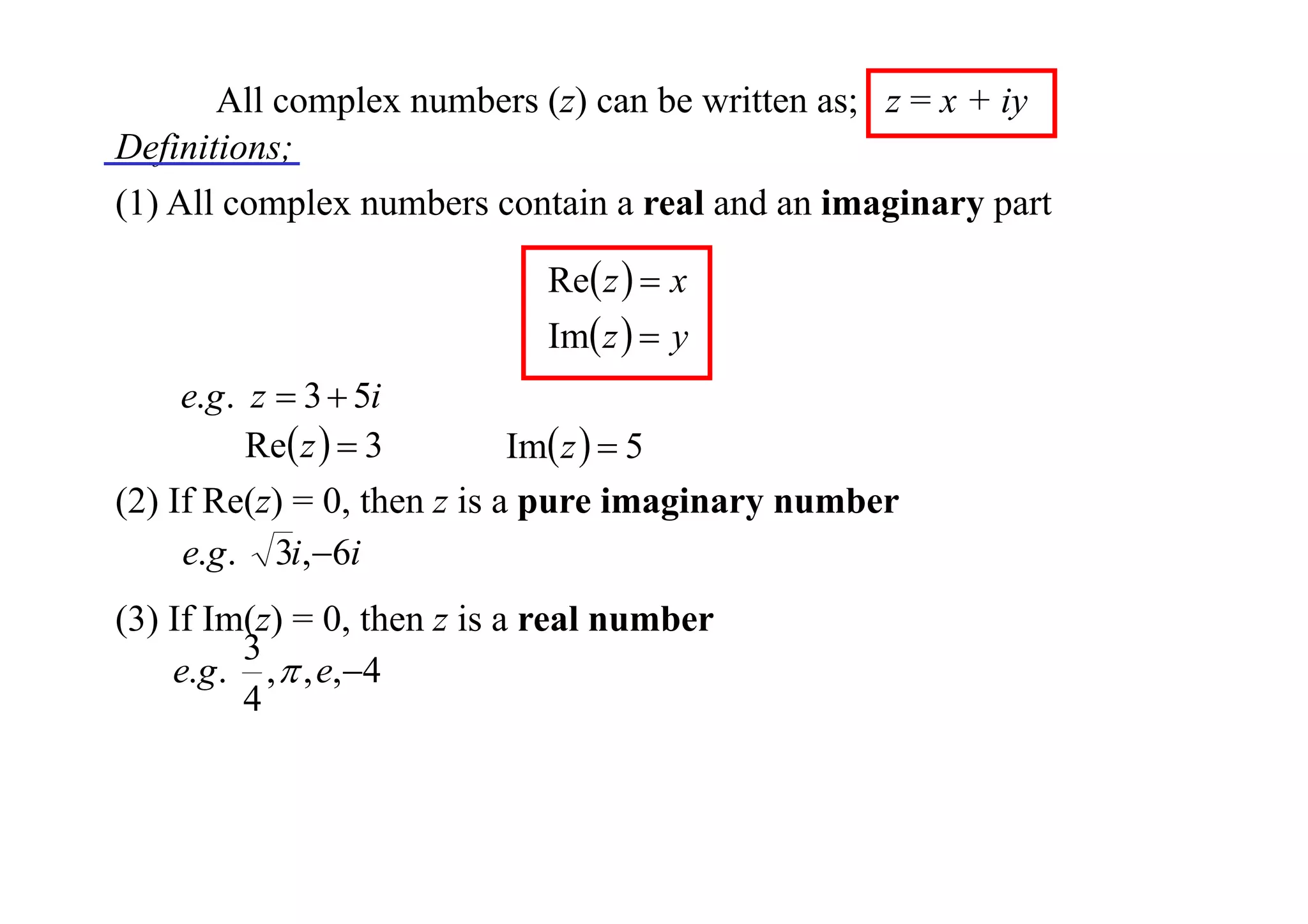 All complex numbers (z) can be written as; z = x + iy
Definitions;
(1) All complex numbers contain a real and an imaginary part
Re z   x
Im z   y

e.g . z  3  5i
Re z   3
Im z   5
(2) If Re(z) = 0, then z is a pure imaginary number
e.g . 3i,6i
(3) If Im(z) = 0, then z is a real number
3
e.g . ,  , e,4
4

 