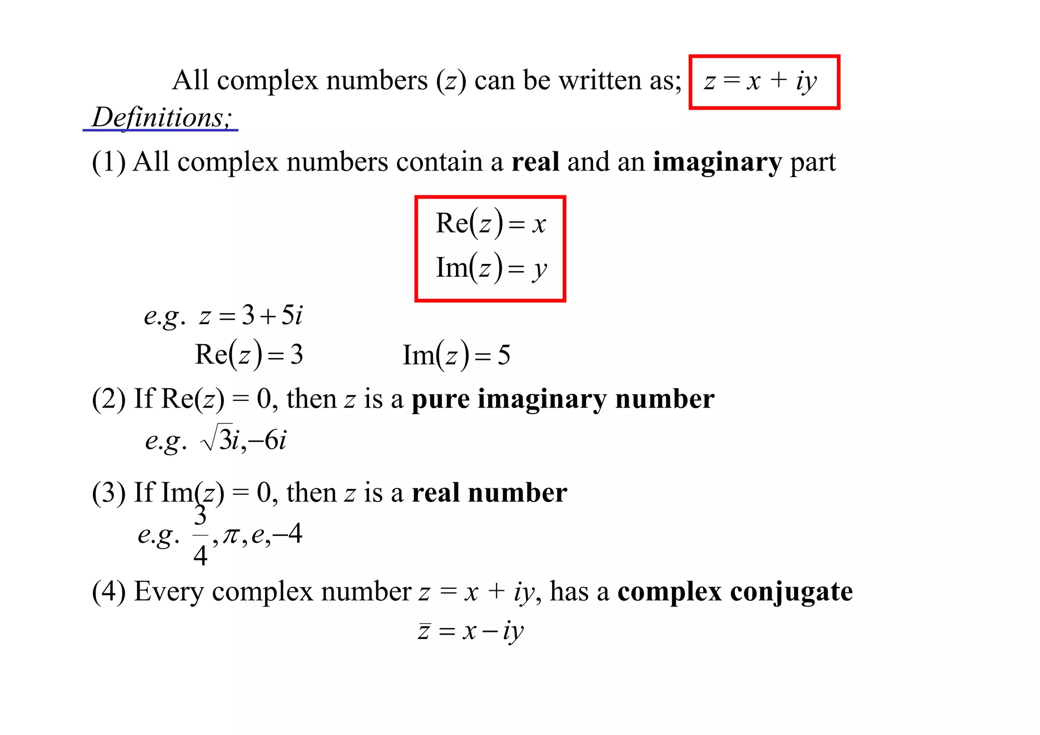 All complex numbers (z) can be written as; z = x + iy
Definitions;
(1) All complex numbers contain a real and an imaginary part
Re z   x
Im z   y

e.g . z  3  5i
Re z   3
Im z   5
(2) If Re(z) = 0, then z is a pure imaginary number
e.g . 3i,6i
(3) If Im(z) = 0, then z is a real number
3
e.g . ,  , e,4
4
(4) Every complex number z = x + iy, has a complex conjugate
z  x  iy

 