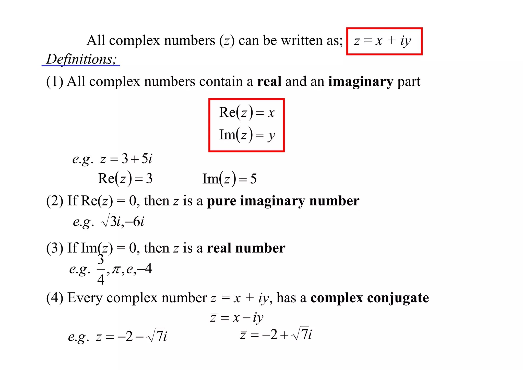 All complex numbers (z) can be written as; z = x + iy
Definitions;
(1) All complex numbers contain a real and an imaginary part
Re z   x
Im z   y

e.g . z  3  5i
Re z   3
Im z   5
(2) If Re(z) = 0, then z is a pure imaginary number
e.g . 3i,6i
(3) If Im(z) = 0, then z is a real number
3
e.g . ,  , e,4
4
(4) Every complex number z = x + iy, has a complex conjugate
z  x  iy
z  2  7i
e.g . z  2  7i

 